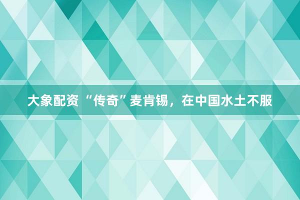 大象配资 “传奇”麦肯锡，在中国水土不服