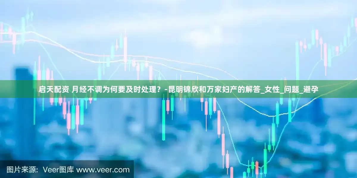 启天配资 月经不调为何要及时处理？-昆明锦欣和万家妇产的解答_女性_问题_避孕