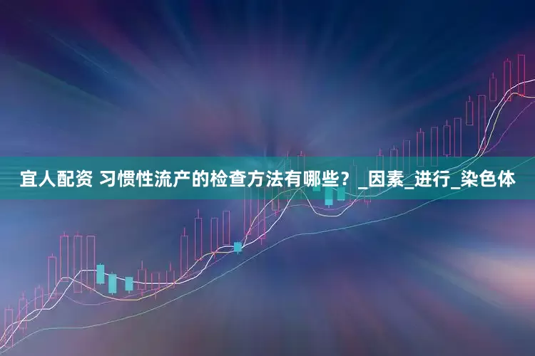 宜人配资 习惯性流产的检查方法有哪些？_因素_进行_染色体