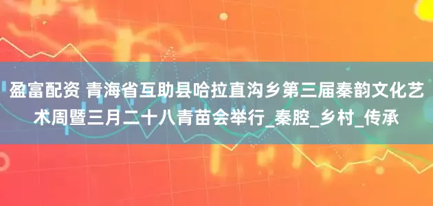 盈富配资 青海省互助县哈拉直沟乡第三届秦韵文化艺术周暨三月二十八青苗会举行_秦腔_乡村_传承