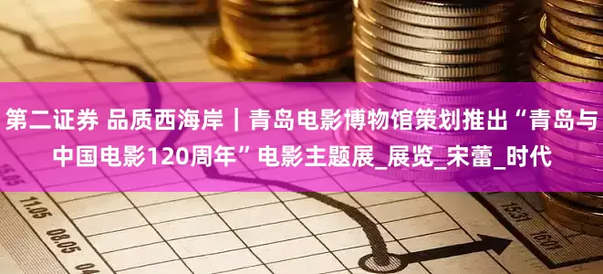 第二证券 品质西海岸｜青岛电影博物馆策划推出“青岛与中国电影120周年”电影主题展_展览_宋蕾_时代