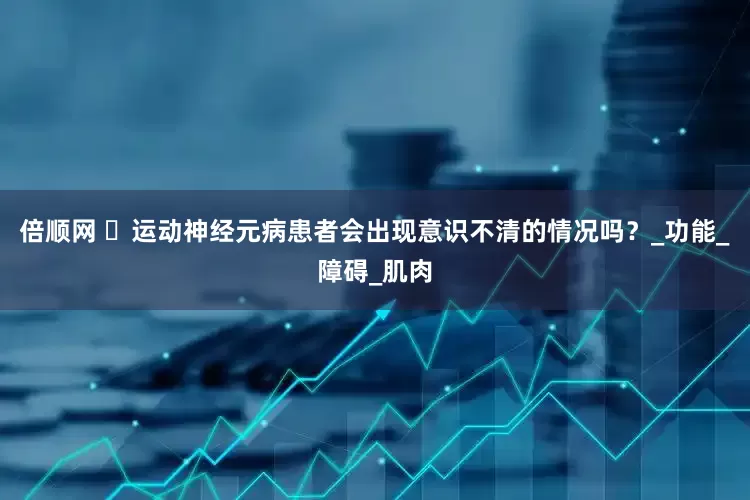 倍顺网 ​运动神经元病患者会出现意识不清的情况吗？_功能_障碍_肌肉