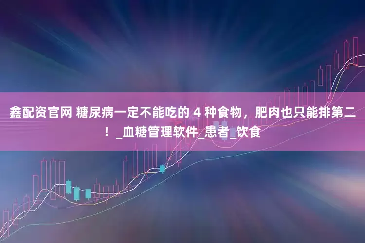 鑫配资官网 糖尿病一定不能吃的 4 种食物，肥肉也只能排第二！_血糖管理软件_患者_饮食