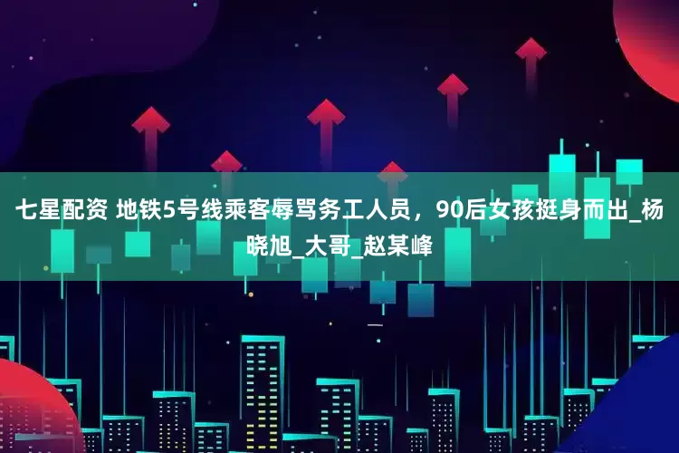 七星配资 地铁5号线乘客辱骂务工人员，90后女孩挺身而出_杨晓旭_大哥_赵某峰