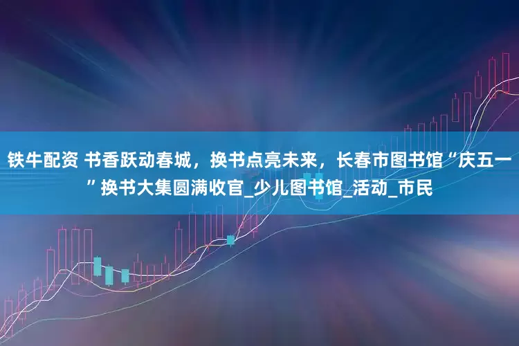 铁牛配资 书香跃动春城，换书点亮未来，长春市图书馆“庆五一”换书大集圆满收官_少儿图书馆_活动_市民