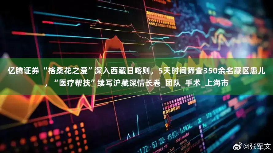 亿腾证券 “格桑花之爱”深入西藏日喀则，5天时间筛查350余名藏区患儿，“医疗帮扶”续写沪藏深情长卷_团队_手术_上海市