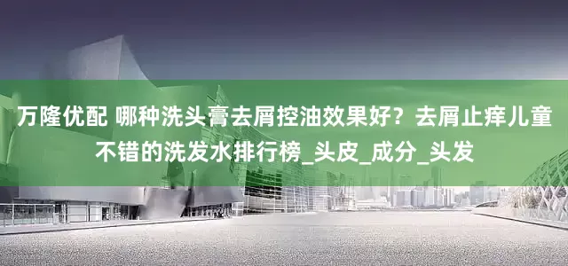 万隆优配 哪种洗头膏去屑控油效果好？去屑止痒儿童不错的洗发水排行榜_头皮_成分_头发
