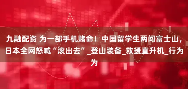 九融配资 为一部手机赌命！中国留学生两闯富士山，日本全网怒喊“滚出去”_登山装备_救援直升机_行为