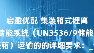 启盈优配 集装箱式锂离子电池储能系统（UN3536/9储能集装箱）运输的的详细要求：_试验_检验_货物