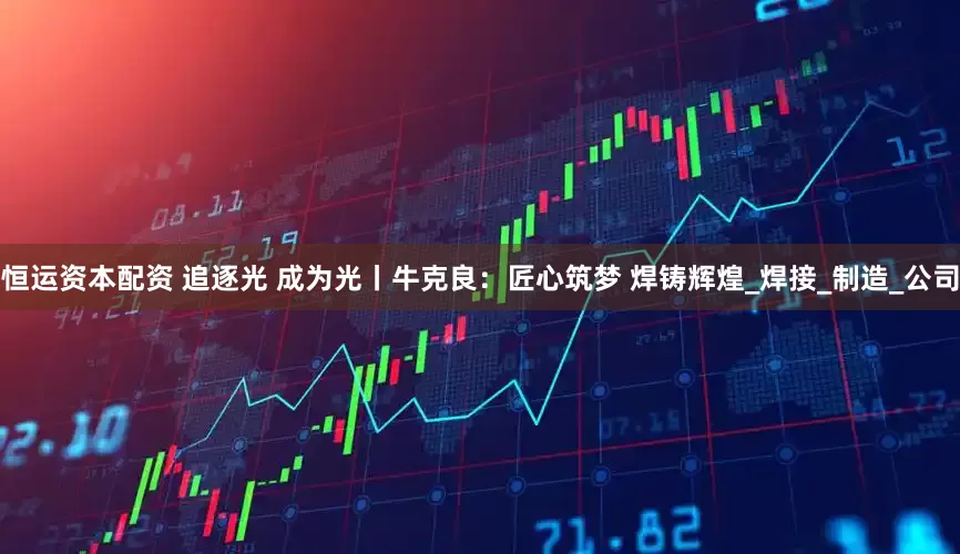 恒运资本配资 追逐光 成为光丨牛克良：匠心筑梦 焊铸辉煌_焊接_制造_公司