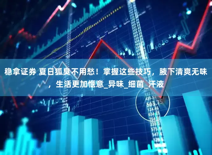 稳拿证券 夏日狐臭不用愁！掌握这些技巧，腋下清爽无味，生活更加惬意_异味_细菌_汗液