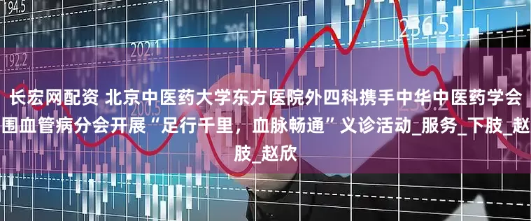 长宏网配资 北京中医药大学东方医院外四科携手中华中医药学会周围血管病分会开展“足行千里，血脉畅通”义诊活动_服务_下肢_赵欣