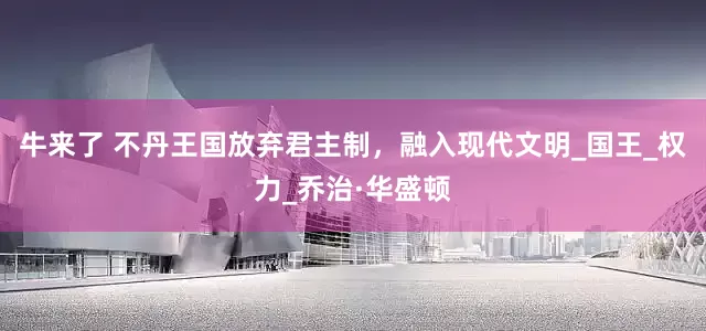 牛来了 不丹王国放弃君主制，融入现代文明_国王_权力_乔治·华盛顿