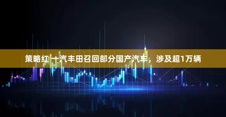 策略红 一汽丰田召回部分国产汽车，涉及超1万辆