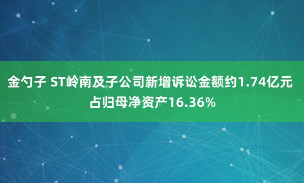金勺子 ST岭南及子公司新增诉讼金额约1.74亿元 占归母净资产16.36%