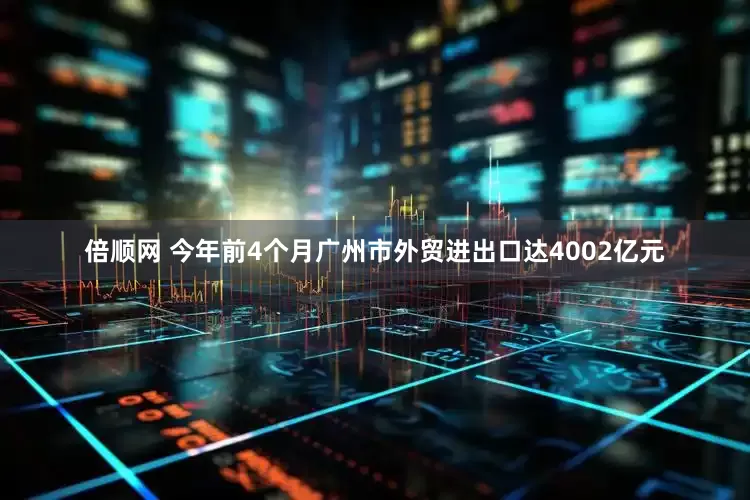 倍顺网 今年前4个月广州市外贸进出口达4002亿元