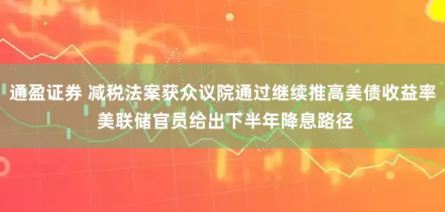 通盈证券 减税法案获众议院通过继续推高美债收益率 美联储官员给出下半年降息路径