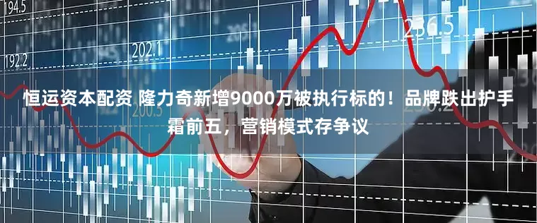 恒运资本配资 隆力奇新增9000万被执行标的！品牌跌出护手霜前五，营销模式存争议