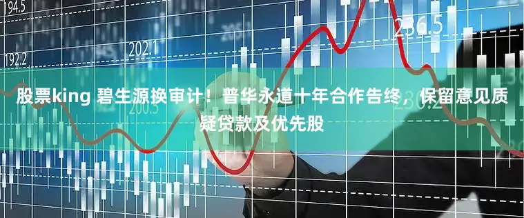 股票king 碧生源换审计！普华永道十年合作告终，保留意见质疑贷款及优先股