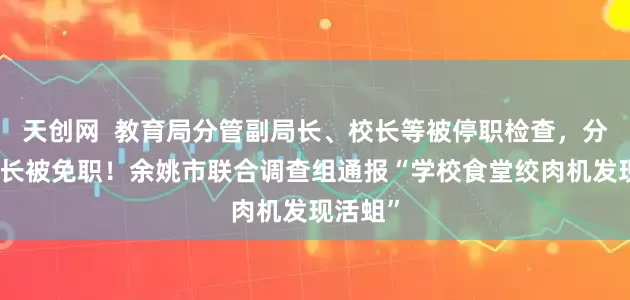 天创网  教育局分管副局长、校长等被停职检查，分管副校长被免职！余姚市联合调查组通报“学校食堂绞肉机发现活蛆”