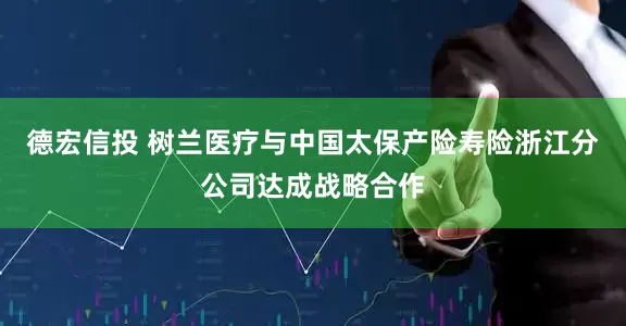 德宏信投 树兰医疗与中国太保产险寿险浙江分公司达成战略合作