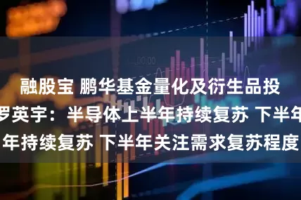 融股宝 鹏华基金量化及衍生品投资部基金经理罗英宇：半导体上半年持续复苏 下半年关注需求复苏程度