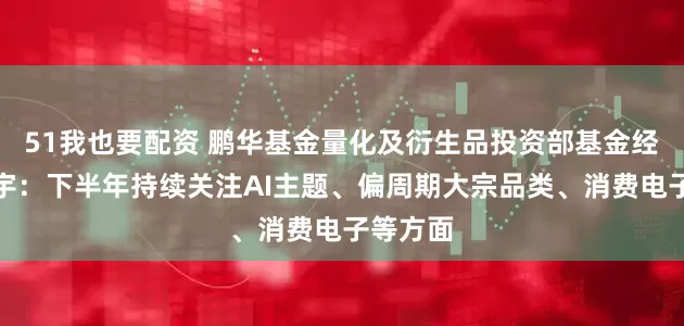 51我也要配资 鹏华基金量化及衍生品投资部基金经理罗英宇：下半年持续关注AI主题、偏周期大宗品类、消费电子等方面