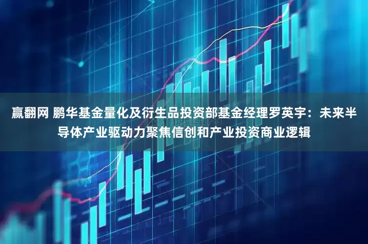 赢翻网 鹏华基金量化及衍生品投资部基金经理罗英宇：未来半导体产业驱动力聚焦信创和产业投资商业逻辑