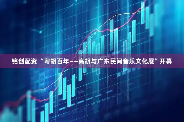 铭创配资 “粤胡百年——高胡与广东民间音乐文化展”开幕