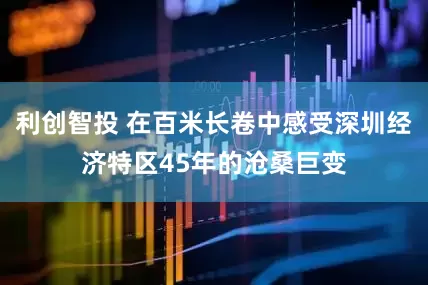 利创智投 在百米长卷中感受深圳经济特区45年的沧桑巨变