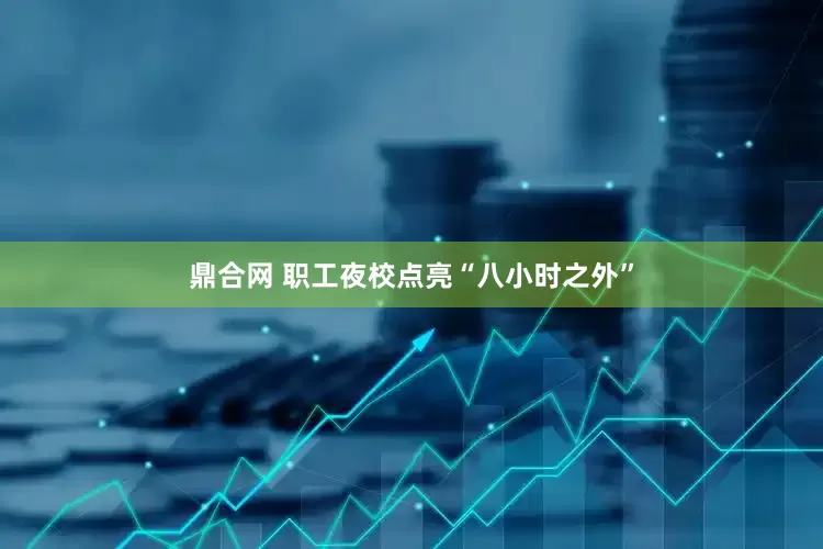 鼎合网 职工夜校点亮“八小时之外”