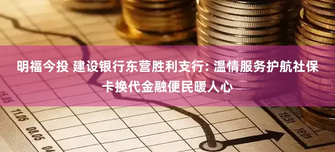 明福今投 建设银行东营胜利支行: 温情服务护航社保卡换代金融便民暖人心