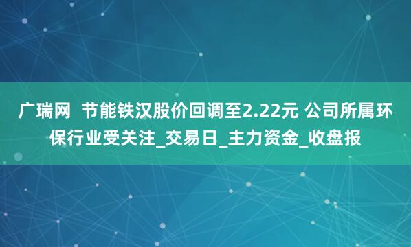 广瑞网  节能铁汉股价回调至2.22元 公司所属环保行业受关注_交易日_主力资金_收盘报