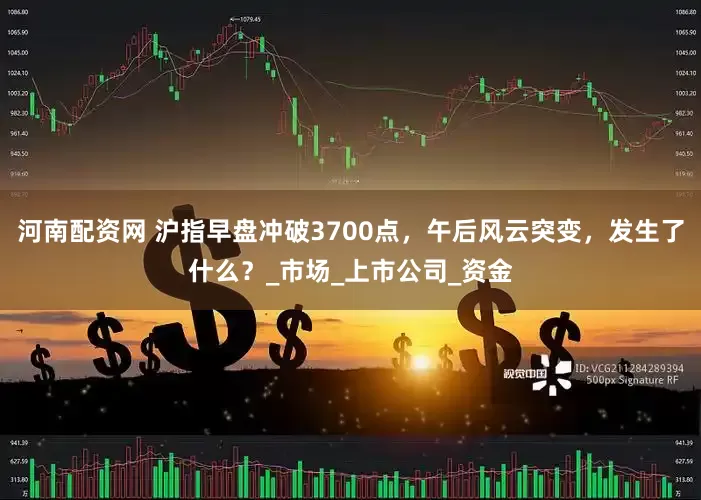 河南配资网 沪指早盘冲破3700点，午后风云突变，发生了什么？_市场_上市公司_资金
