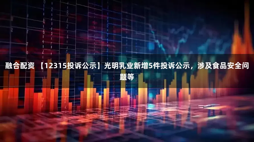 融合配资 【12315投诉公示】光明乳业新增5件投诉公示，涉及食品安全问题等