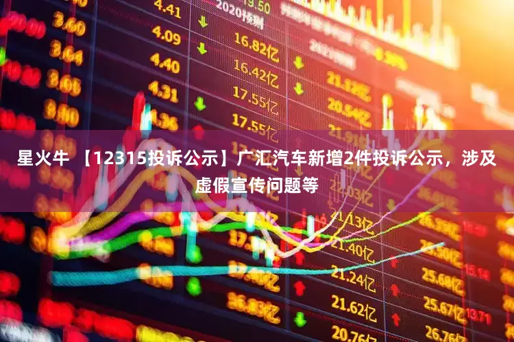 星火牛 【12315投诉公示】广汇汽车新增2件投诉公示，涉及虚假宣传问题等