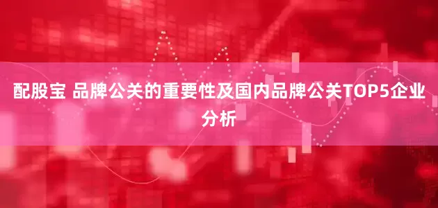 配股宝 品牌公关的重要性及国内品牌公关TOP5企业分析