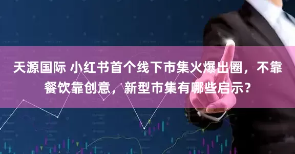 天源国际 小红书首个线下市集火爆出圈，不靠餐饮靠创意，新型市集有哪些启示？
