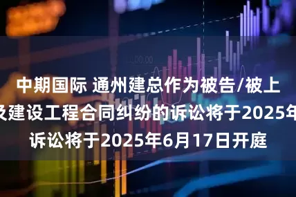 中期国际 通州建总作为被告/被上诉人的1起涉及建设工程合同纠纷的诉讼将于2025年6月17日开庭