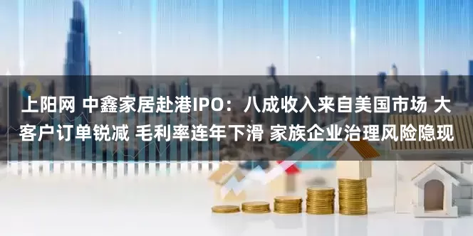 上阳网 中鑫家居赴港IPO：八成收入来自美国市场 大客户订单锐减 毛利率连年下滑 家族企业治理风险隐现