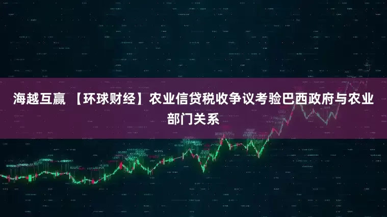 海越互赢 【环球财经】农业信贷税收争议考验巴西政府与农业部门关系