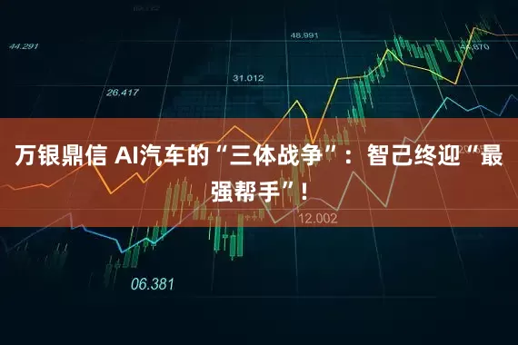 万银鼎信 AI汽车的“三体战争”：智己终迎“最强帮手”!