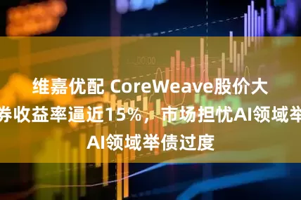 维嘉优配 CoreWeave股价大跌，债券收益率逼近15%，市场担忧AI领域举债过度